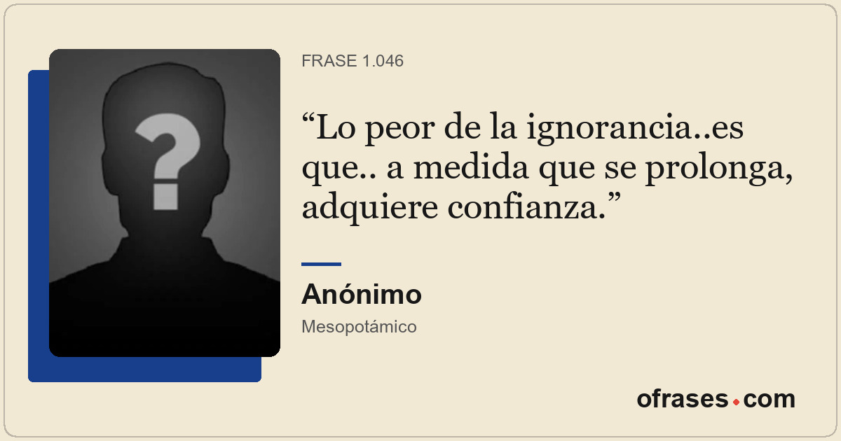 Lo peor de la ignorancia..es que.. a medida que se prolonga, adquiere confianza.