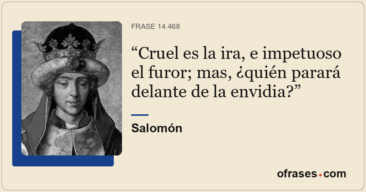 Cruel es la ira, e impetuoso el furor; mas, ¿quién parará delante de la envidia?