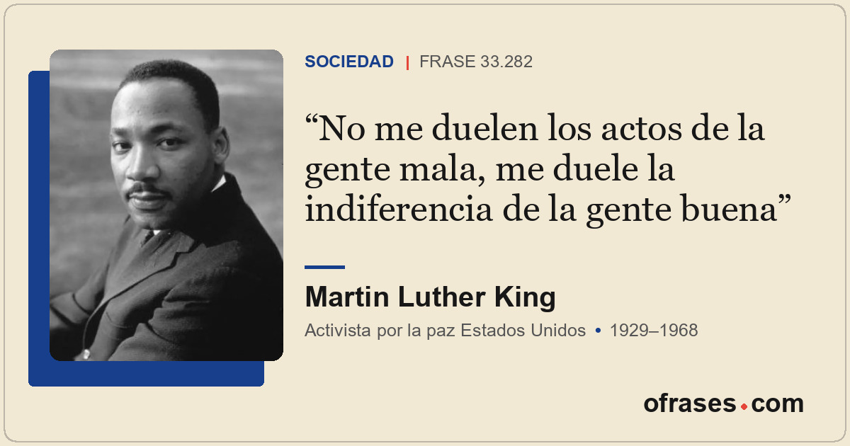 No me duelen los actos de la gente mala, me duele la indiferencia de la gente bu...