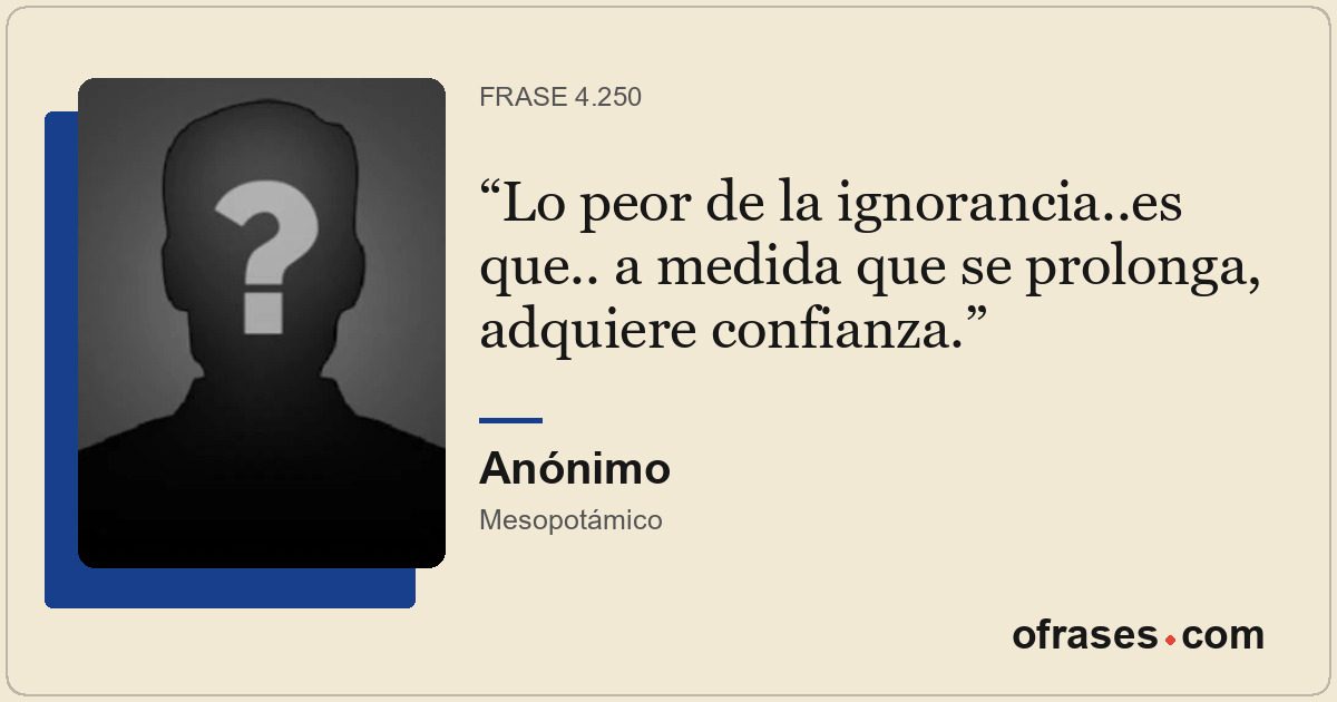 Lo peor de la ignorancia..es que.. a medida que se prolonga, adquiere confianza.