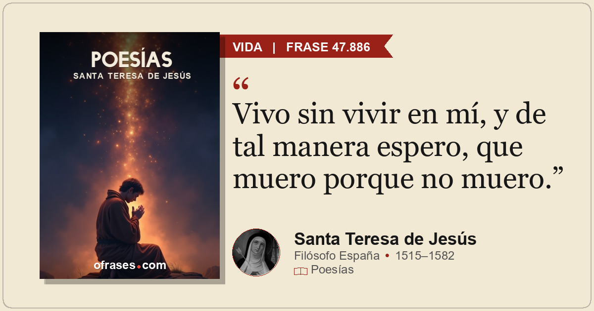 Vivo sin vivir en mí, y de tal manera espero, que muero porque no muero.