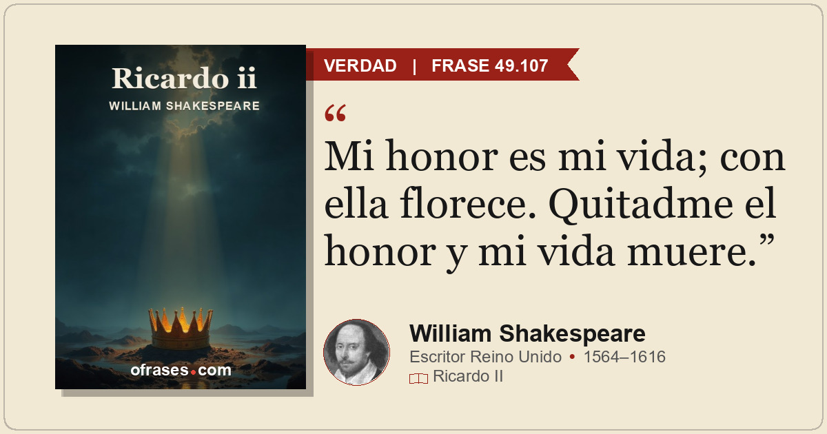 Mi honor es mi vida; con ella florece. Quitadme el honor y mi vida muere.